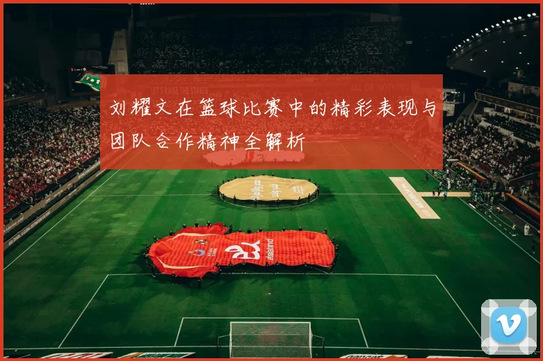 刘耀文在篮球比赛中的精彩表现与团队合作精神全解析