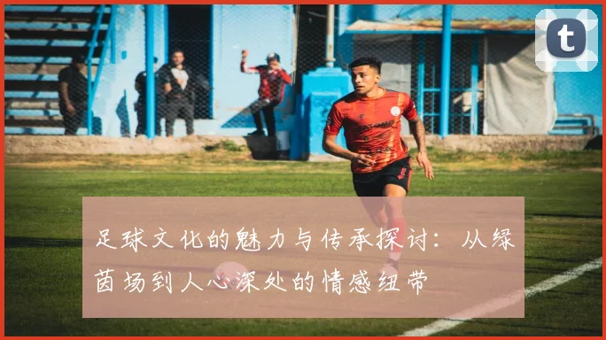 足球文化的魅力与传承探讨：从绿茵场到人心深处的情感纽带