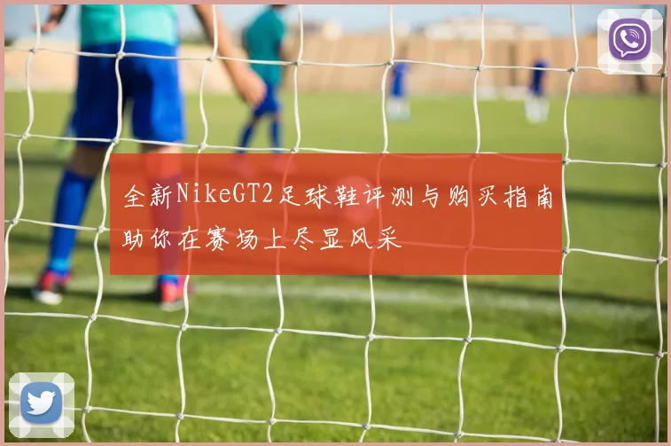 全新NikeGT2足球鞋评测与购买指南助你在赛场上尽显风采