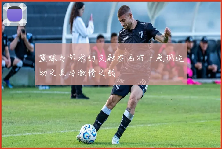 篮球与艺术的交融在画布上展现运动之美与激情之韵