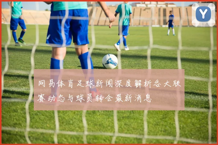 网易体育足球新闻深度解析各大联赛动态与球员转会最新消息