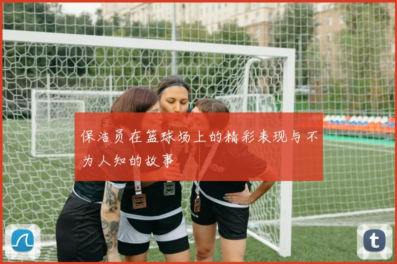 保洁员在篮球场上的精彩表现与不为人知的故事