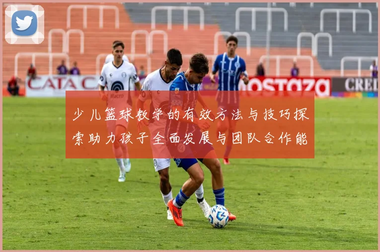 少儿篮球教学的有效方法与技巧探索助力孩子全面发展与团队合作能力提升