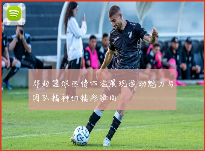 邓超篮球热情四溢展现运动魅力与团队精神的精彩瞬间