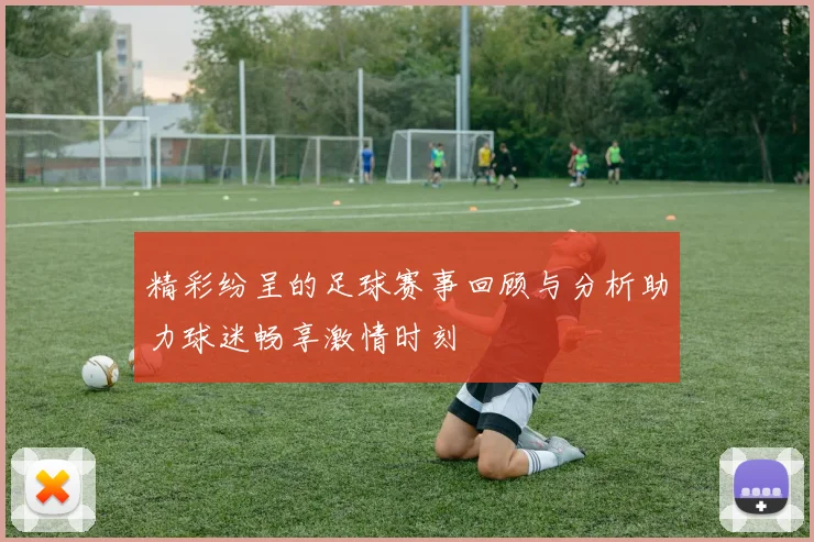 精彩纷呈的足球赛事回顾与分析助力球迷畅享激情时刻